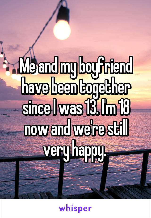 Me and my boyfriend have been together since I was 13. I'm 18 now and we're still very happy. 