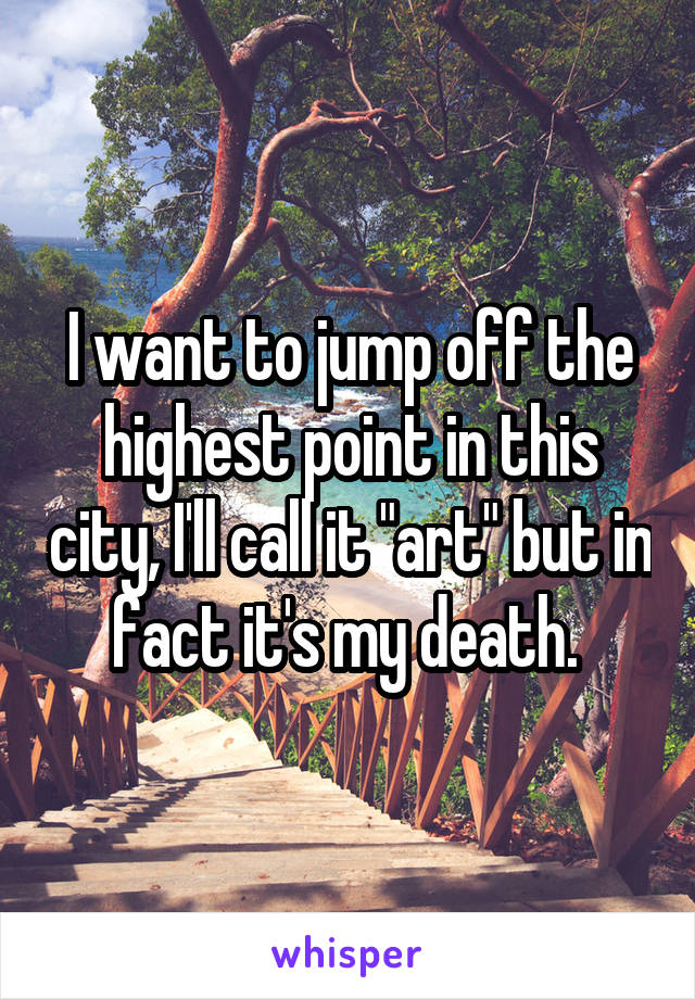 I want to jump off the highest point in this city, I'll call it "art" but in fact it's my death. 