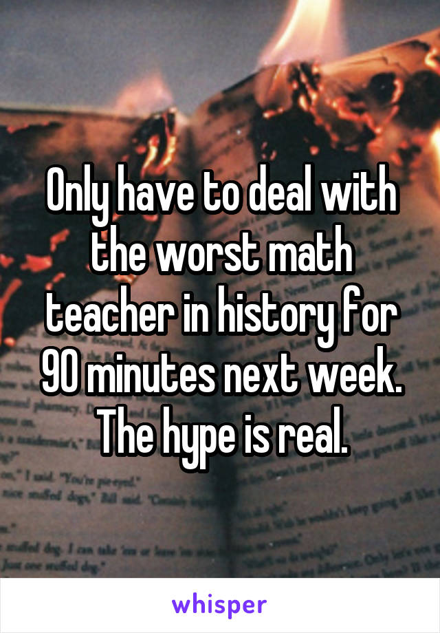 Only have to deal with the worst math teacher in history for 90 minutes next week. The hype is real.