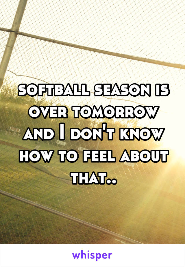 softball season is over tomorrow and I don't know how to feel about that..