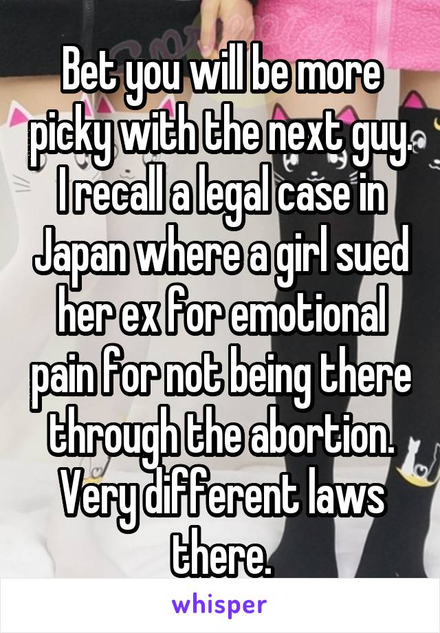 Bet you will be more picky with the next guy. I recall a legal case in Japan where a girl sued her ex for emotional pain for not being there through the abortion. Very different laws there.