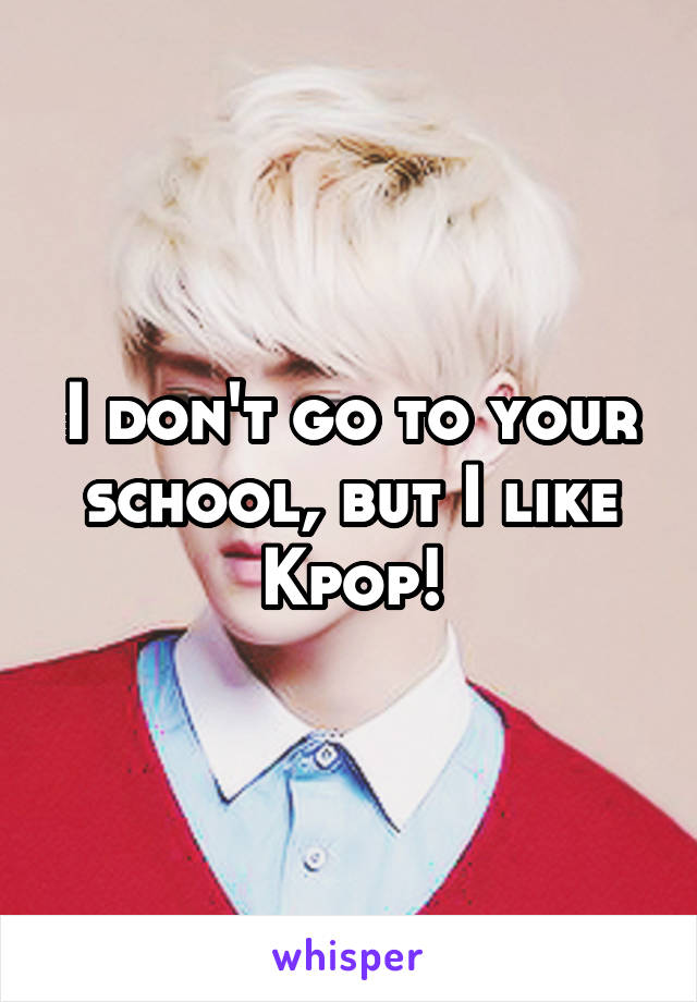 I don't go to your school, but I like Kpop!