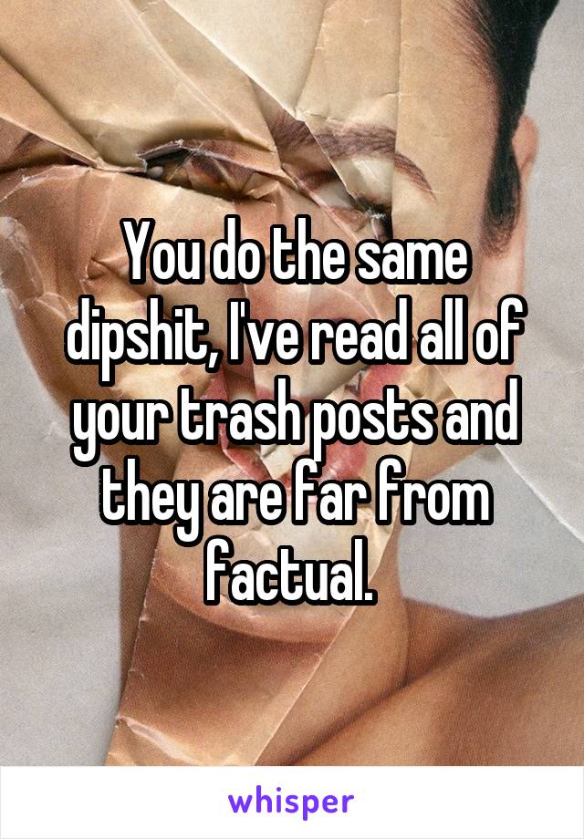 You do the same dipshit, I've read all of your trash posts and they are far from factual. 