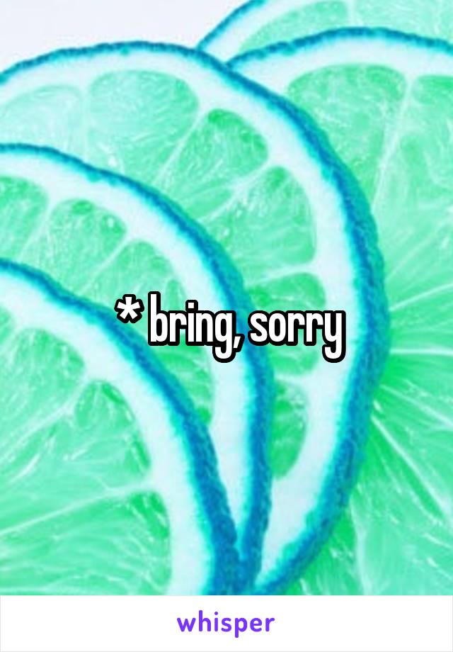 * bring, sorry