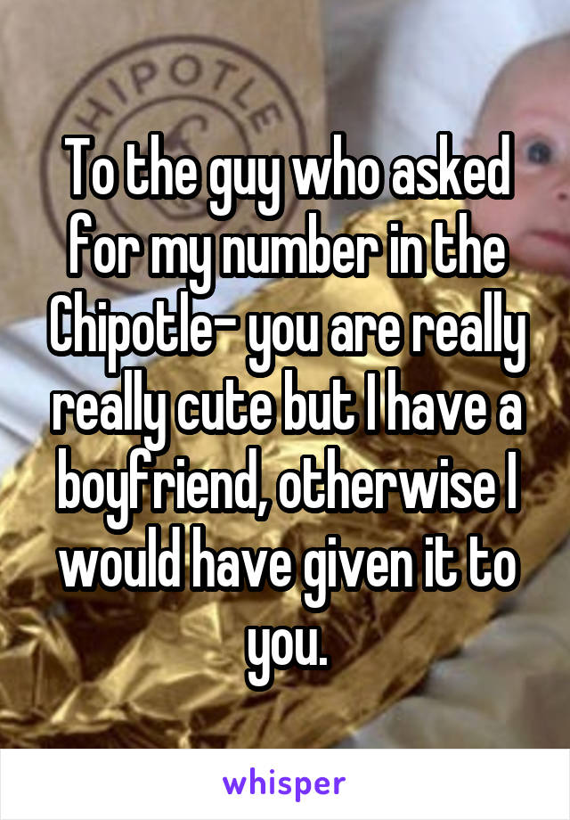 To the guy who asked for my number in the Chipotle- you are really really cute but I have a boyfriend, otherwise I would have given it to you.