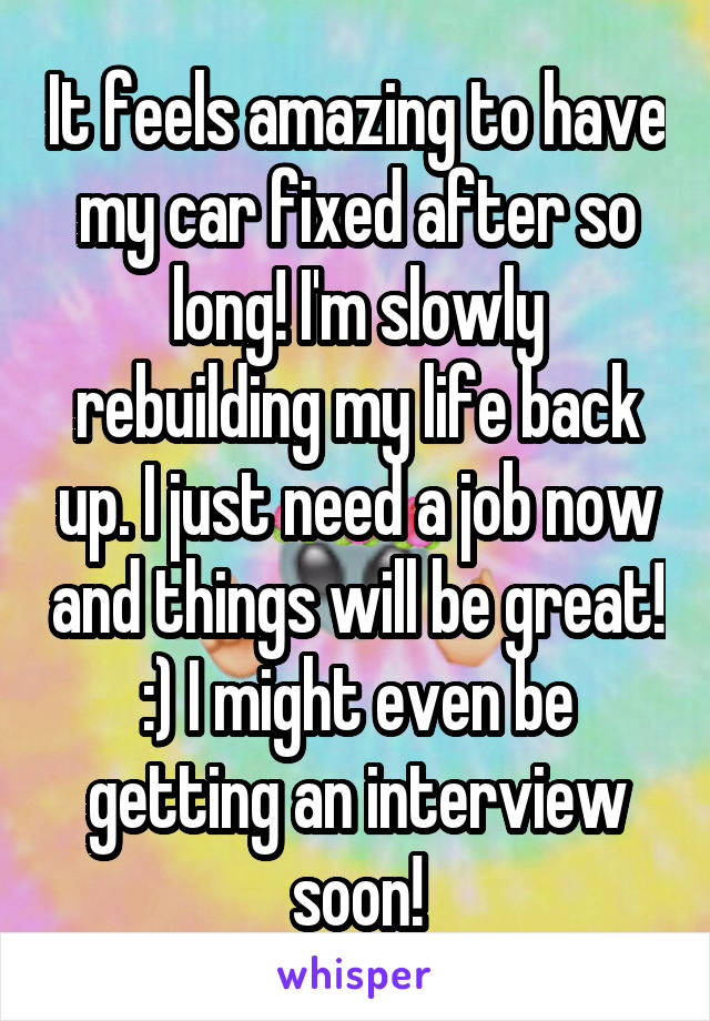 It feels amazing to have my car fixed after so long! I'm slowly rebuilding my life back up. I just need a job now and things will be great! :) I might even be getting an interview soon!