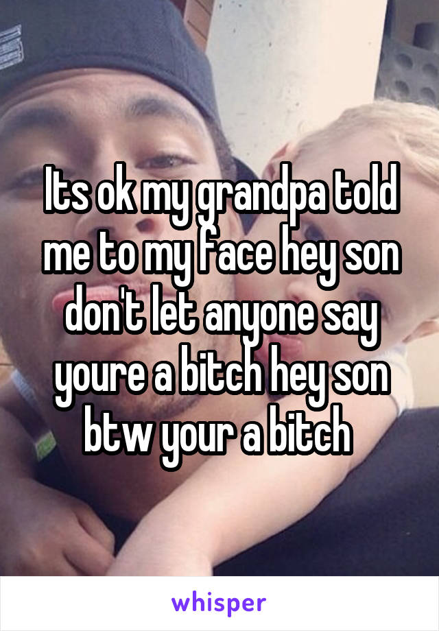 Its ok my grandpa told me to my face hey son don't let anyone say youre a bitch hey son btw your a bitch 