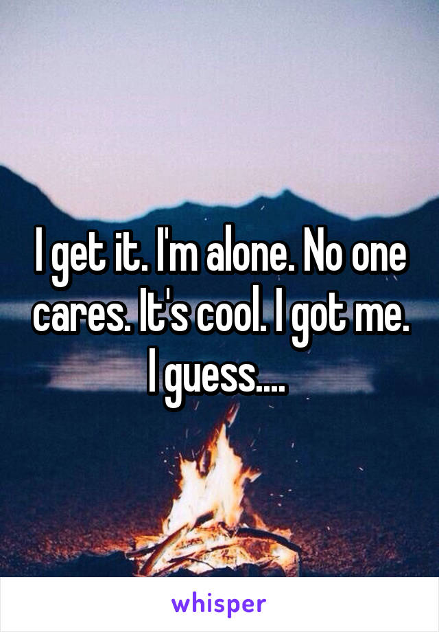 I get it. I'm alone. No one cares. It's cool. I got me. I guess.... 