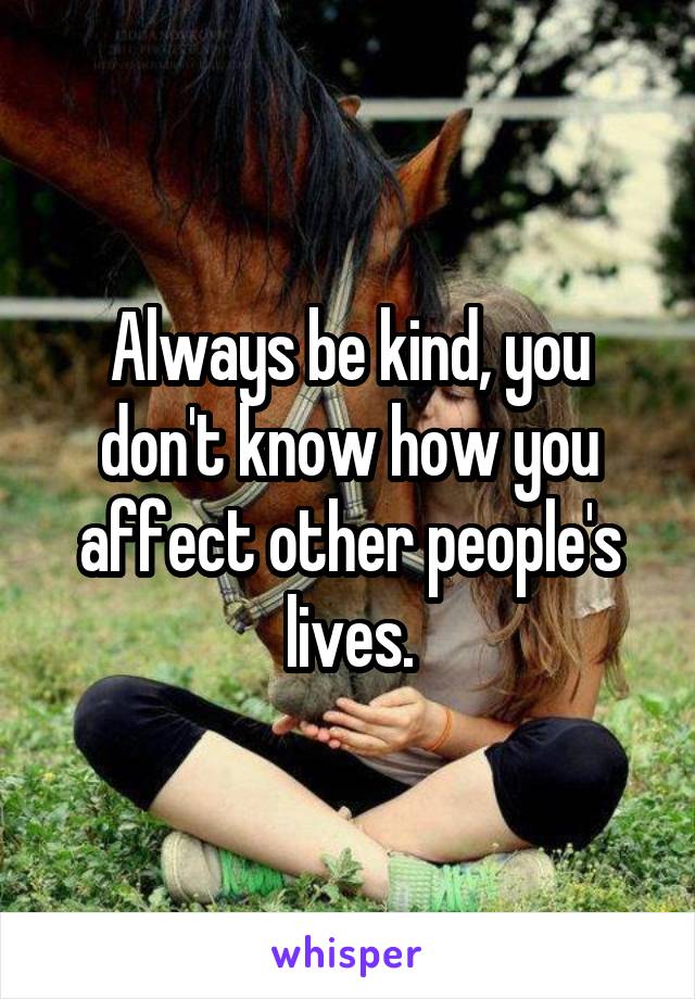 Always be kind, you don't know how you affect other people's lives.