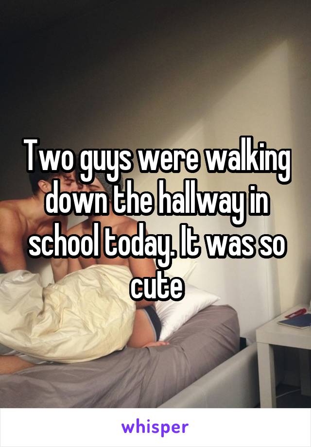 Two guys were walking down the hallway in school today. It was so cute