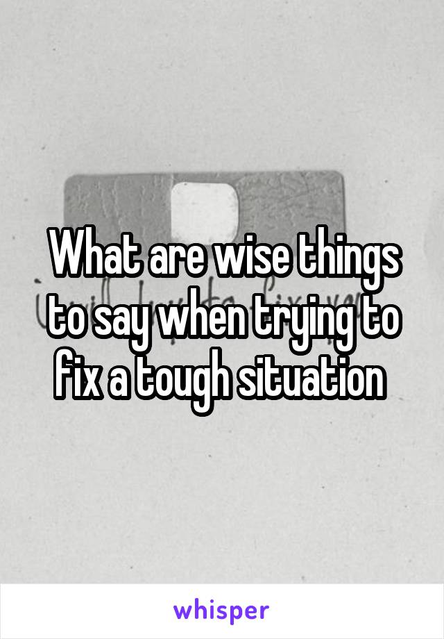 What are wise things to say when trying to fix a tough situation 