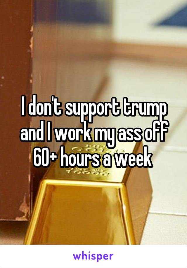 I don't support trump and I work my ass off 60+ hours a week 