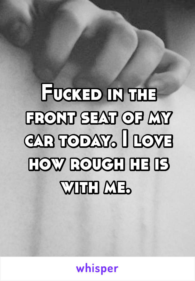 Fucked in the front seat of my car today. I love how rough he is with me. 