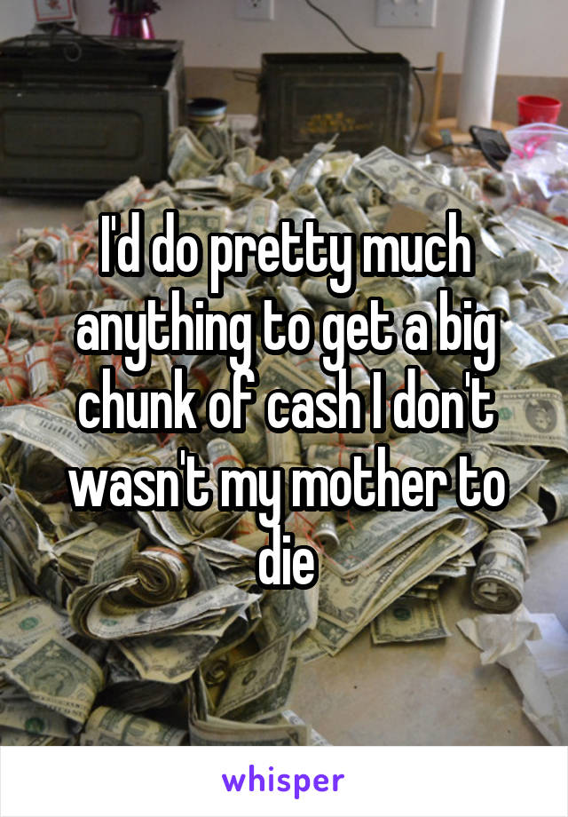 I'd do pretty much anything to get a big chunk of cash I don't wasn't my mother to die