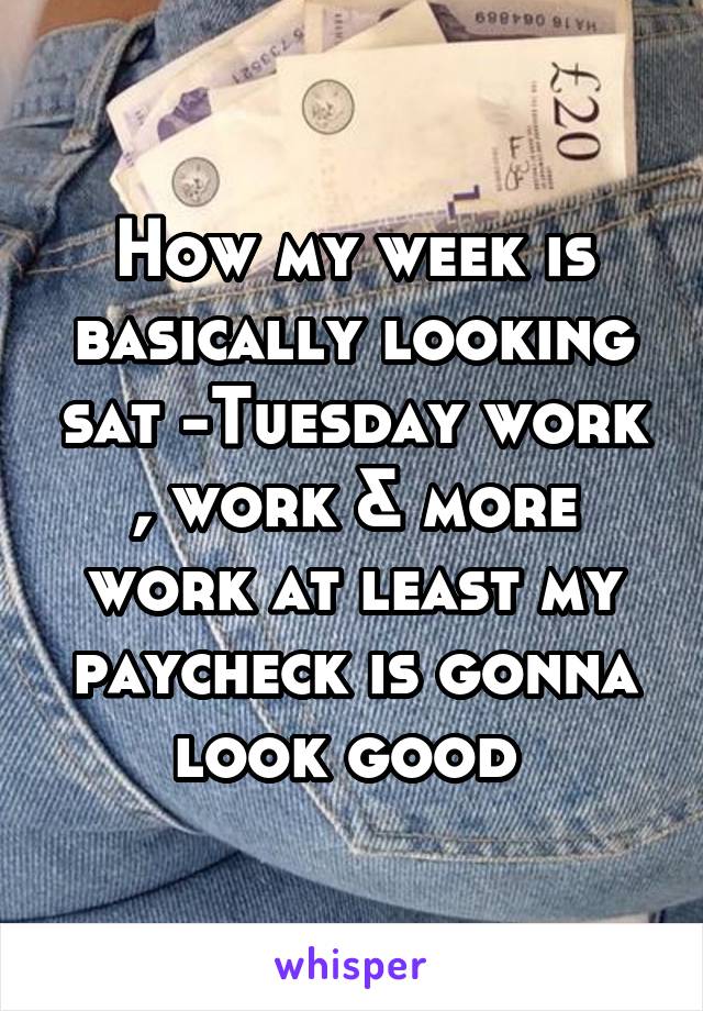 How my week is basically looking sat -Tuesday work , work & more work at least my paycheck is gonna look good 