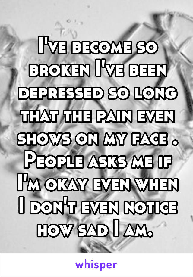 I've become so broken I've been depressed so long that the pain even shows on my face . People asks me if I'm okay even when I don't even notice how sad I am. 