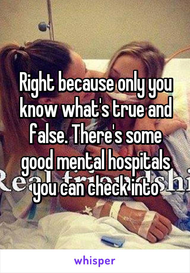 Right because only you know what's true and false. There's some good mental hospitals you can check into