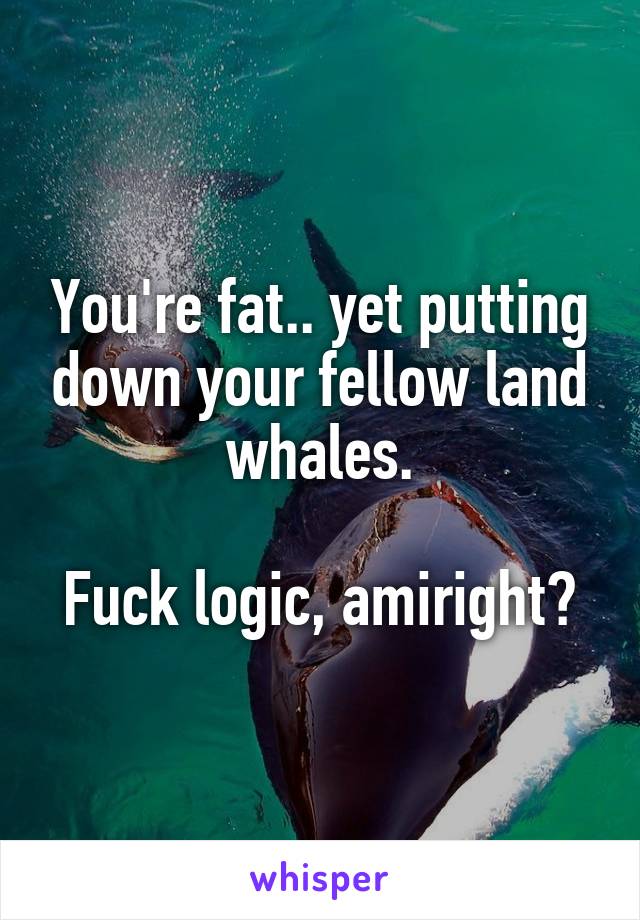 You're fat.. yet putting down your fellow land whales.

Fuck logic, amiright?