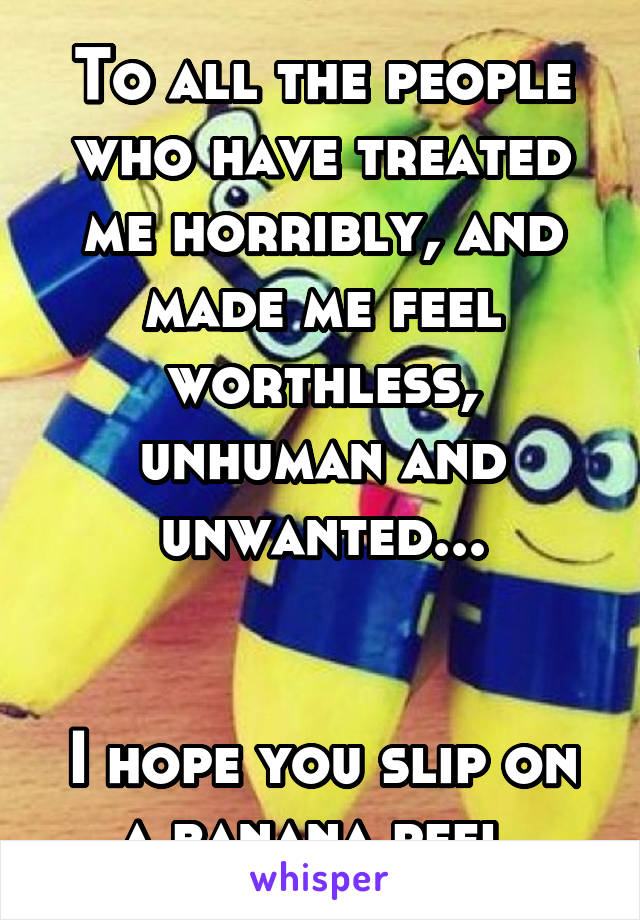 To all the people who have treated me horribly, and made me feel worthless, unhuman and unwanted...


I hope you slip on a banana peel.