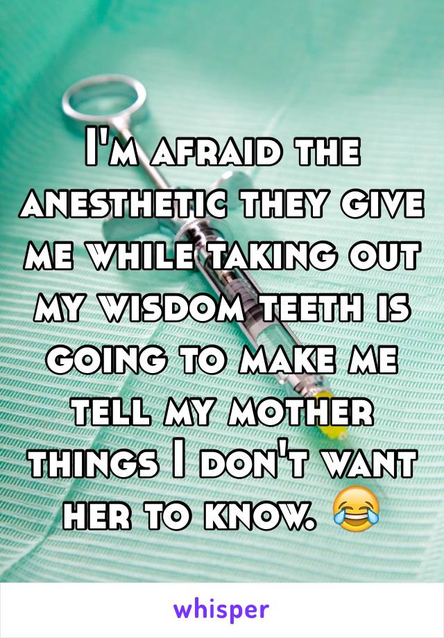 I'm afraid the anesthetic they give me while taking out my wisdom teeth is going to make me tell my mother things I don't want her to know. 😂