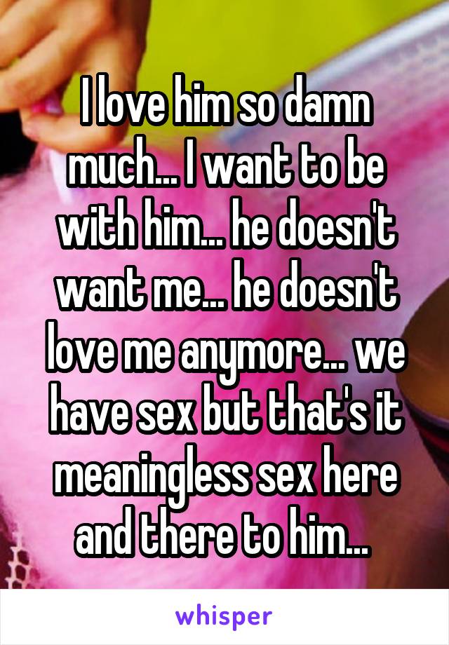 I love him so damn much... I want to be with him... he doesn't want me... he doesn't love me anymore... we have sex but that's it meaningless sex here and there to him... 