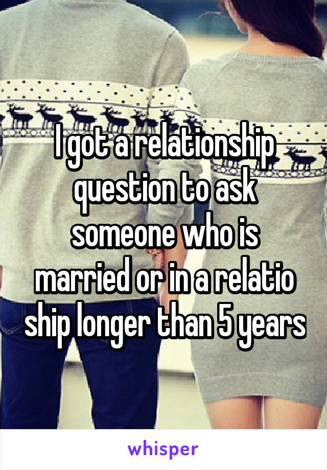 I got a relationship question to ask someone who is married or in a relatio ship longer than 5 years