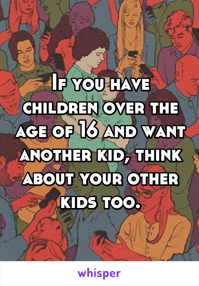 If you have children over the age of 16 and want another kid, think about your other kids too.