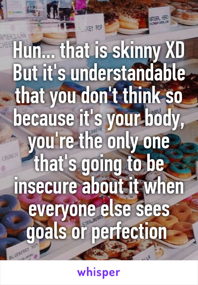 Hun... that is skinny XD But it's understandable that you don't think so because it's your body, you're the only one that's going to be insecure about it when everyone else sees goals or perfection 