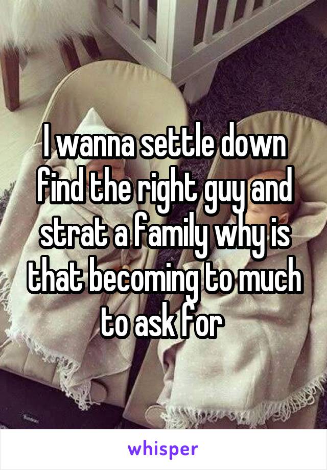 I wanna settle down find the right guy and strat a family why is that becoming to much to ask for 