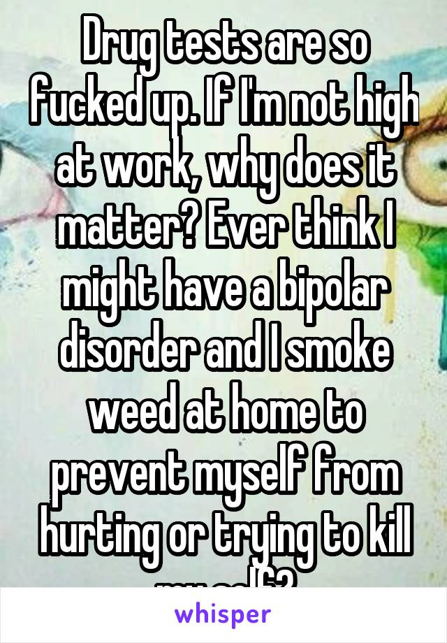 Drug tests are so fucked up. If I'm not high at work, why does it matter? Ever think I might have a bipolar disorder and I smoke weed at home to prevent myself from hurting or trying to kill my self?