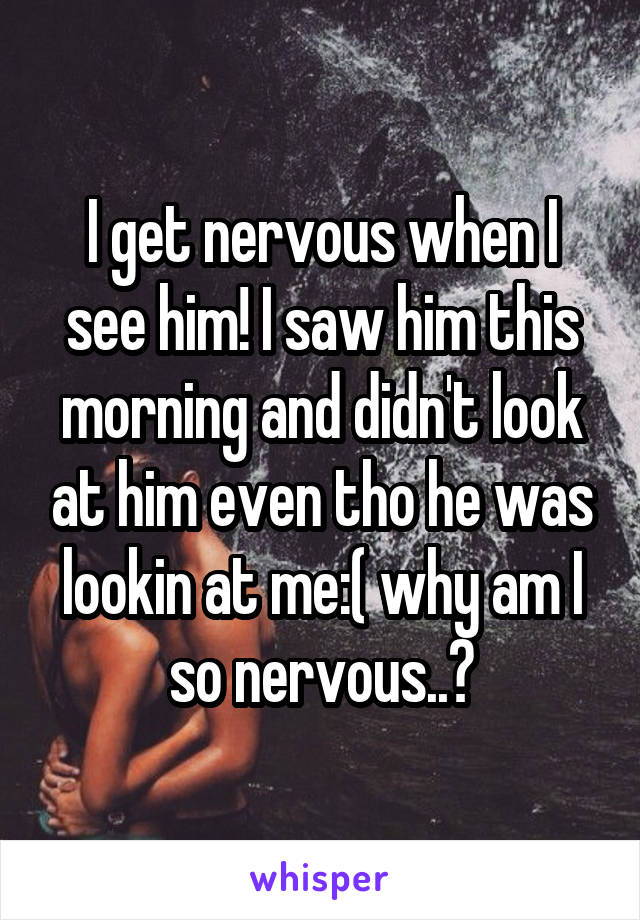 I get nervous when I see him! I saw him this morning and didn't look at him even tho he was lookin at me:( why am I so nervous..?