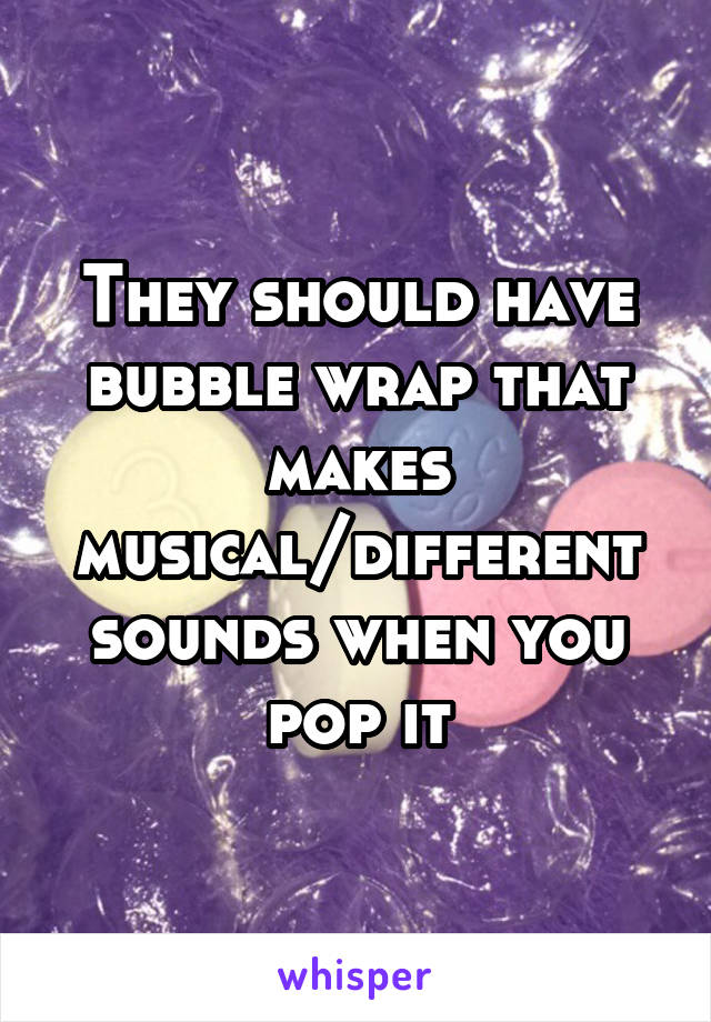 They should have bubble wrap that makes musical/different sounds when you pop it