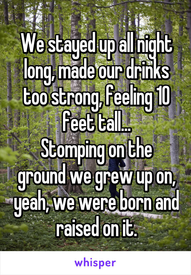 We stayed up all night long, made our drinks too strong, feeling 10 feet tall...
Stomping on the ground we grew up on, yeah, we were born and raised on it.