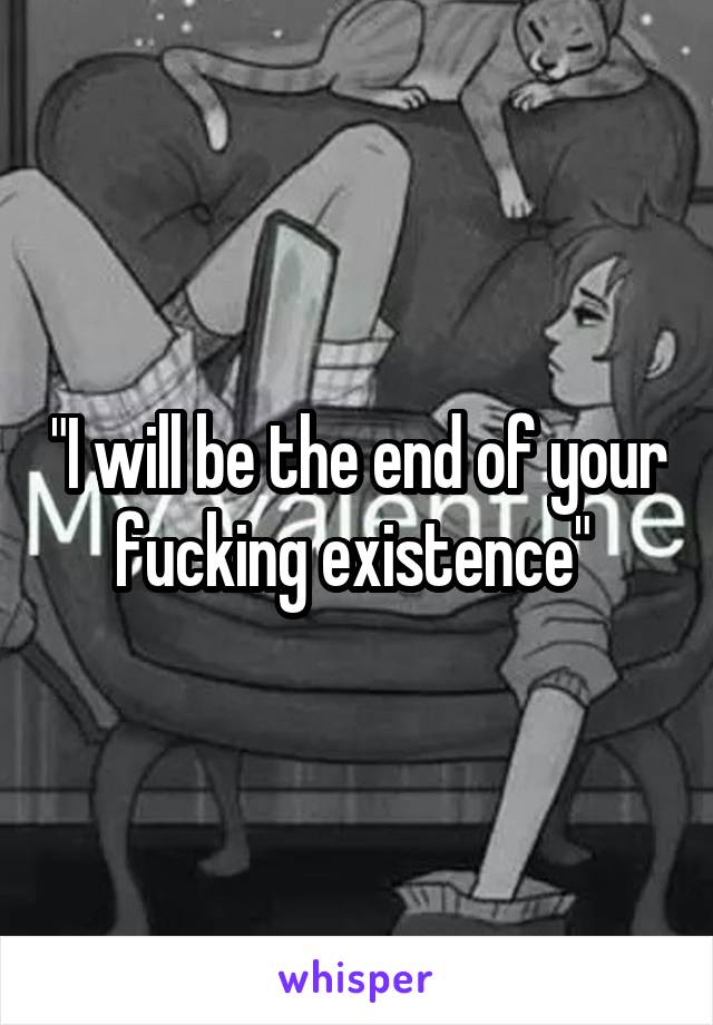 "I will be the end of your fucking existence" 