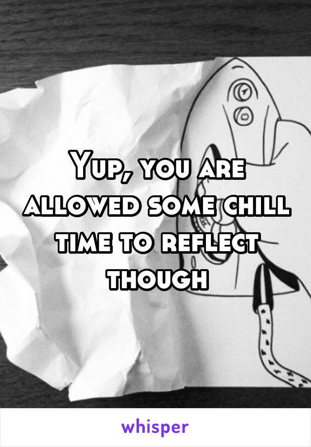 Yup, you are allowed some chill time to reflect though