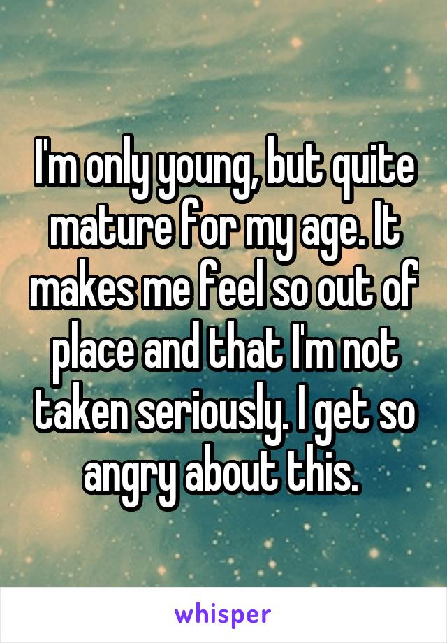 I'm only young, but quite mature for my age. It makes me feel so out of place and that I'm not taken seriously. I get so angry about this. 