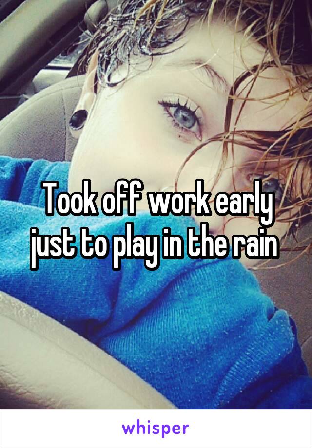 Took off work early just to play in the rain 