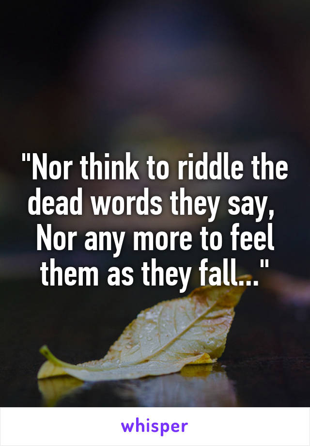 "Nor think to riddle the dead words they say, 
Nor any more to feel them as they fall..."