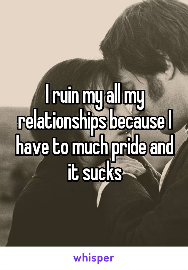 I ruin my all my relationships because I have to much pride and it sucks