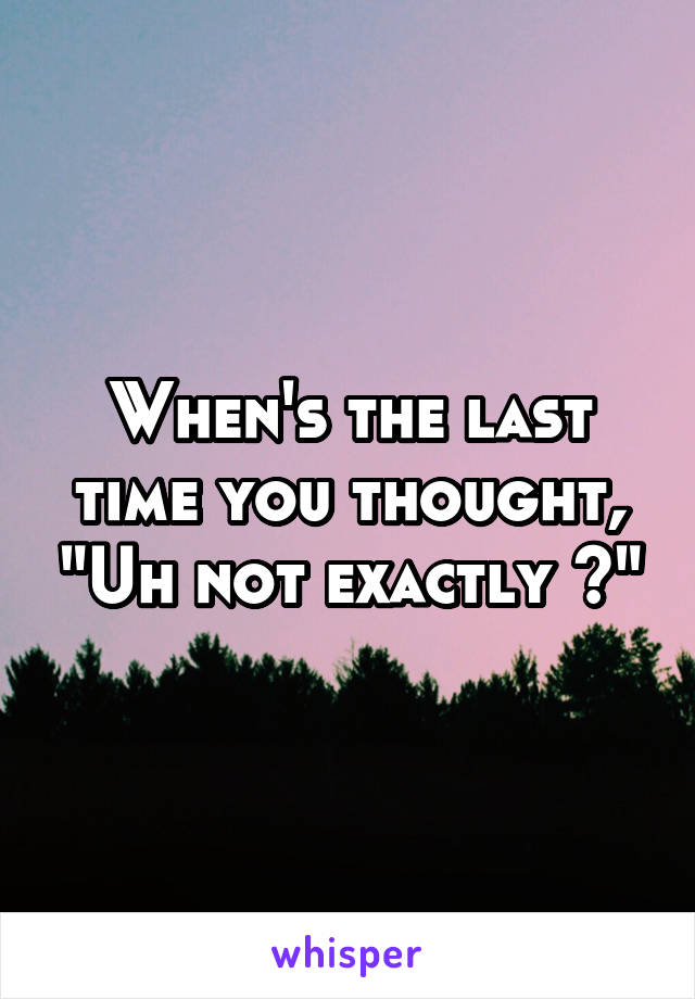 When's the last time you thought, "Uh not exactly ?"