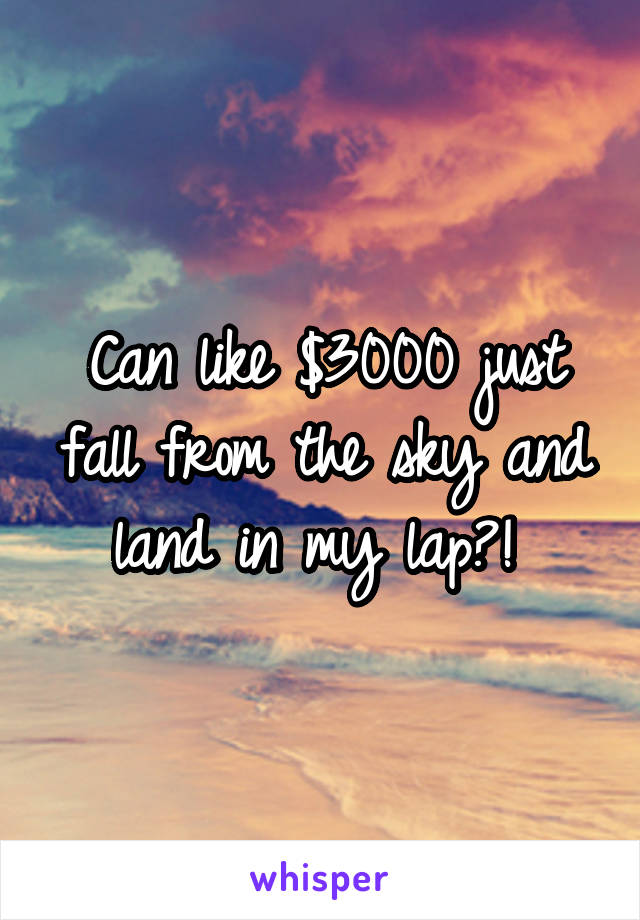 Can like $3000 just fall from the sky and land in my lap?! 