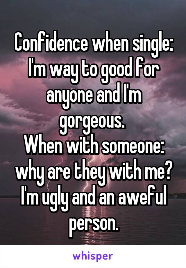 Confidence when single: I'm way to good for anyone and I'm gorgeous. 
When with someone: why are they with me? I'm ugly and an aweful person.