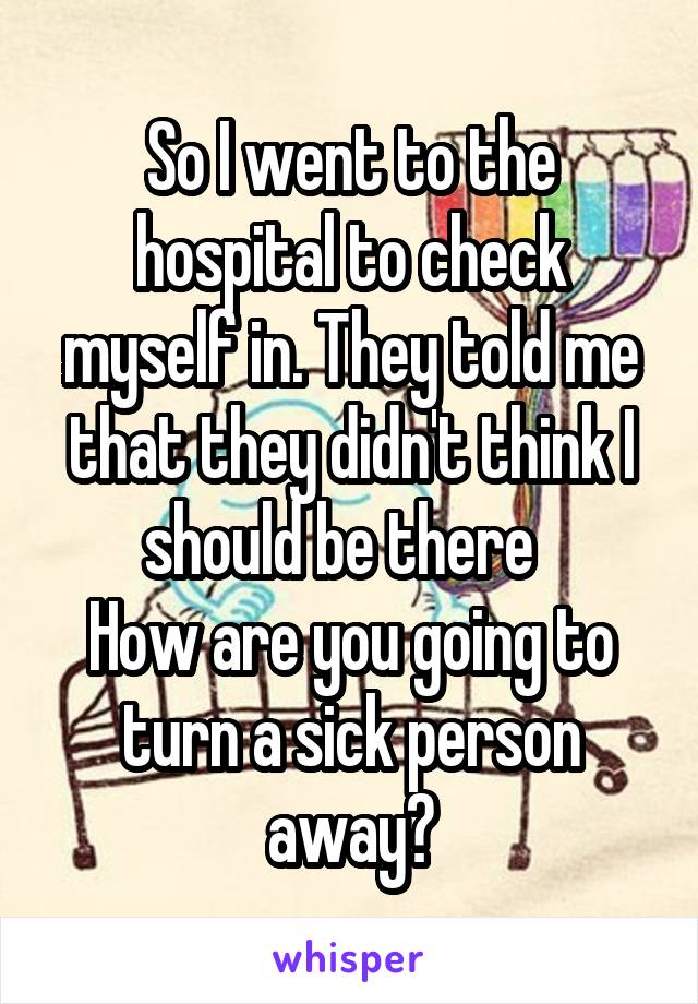 So I went to the hospital to check myself in. They told me that they didn't think I should be there  
How are you going to turn a sick person away?