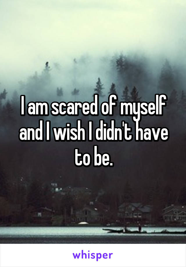 I am scared of myself and I wish I didn't have to be.