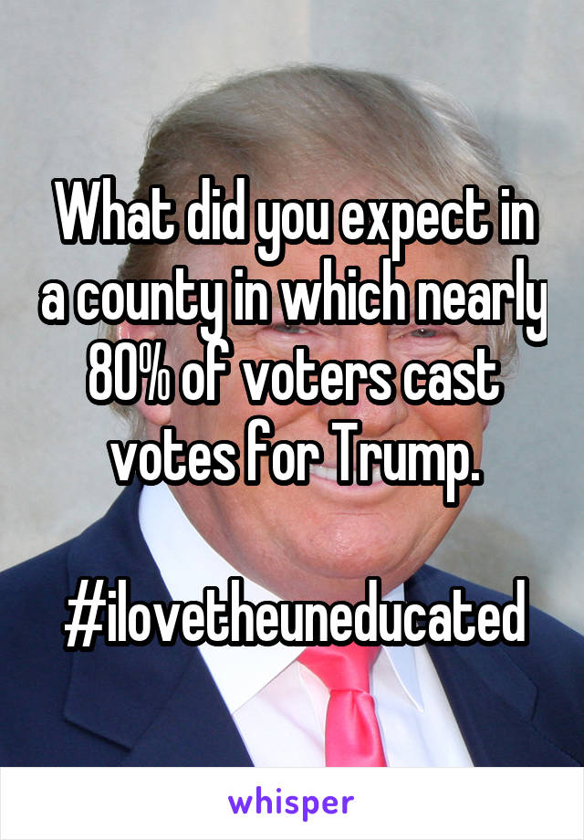 What did you expect in a county in which nearly 80% of voters cast votes for Trump.

#ilovetheuneducated