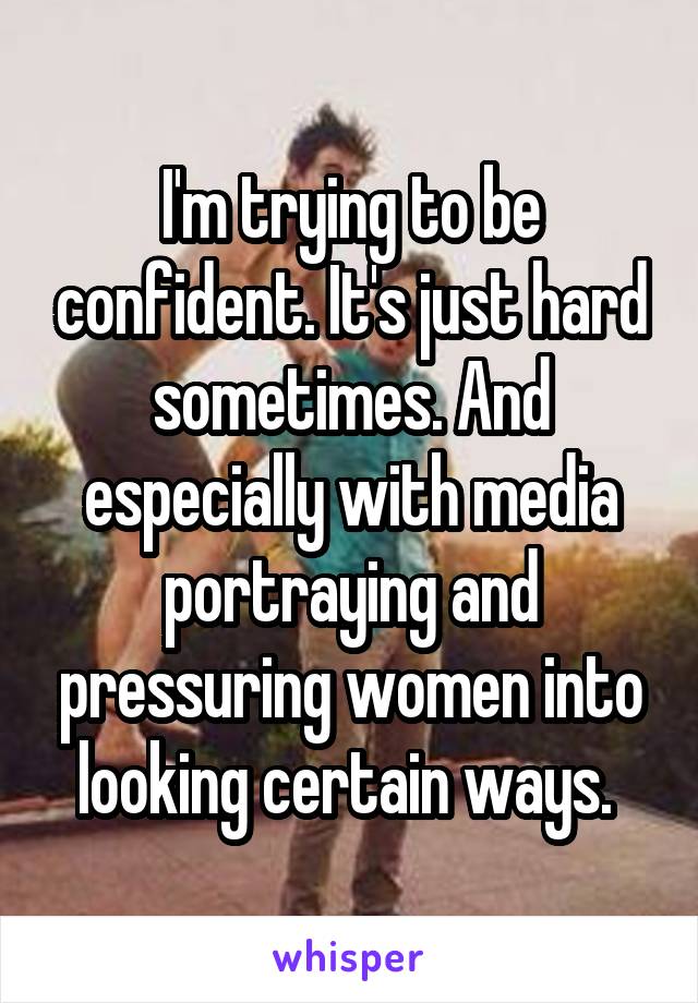 I'm trying to be confident. It's just hard sometimes. And especially with media portraying and pressuring women into looking certain ways. 