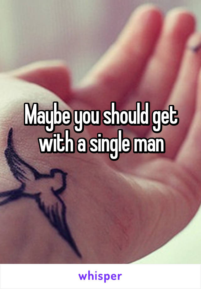 Maybe you should get with a single man
