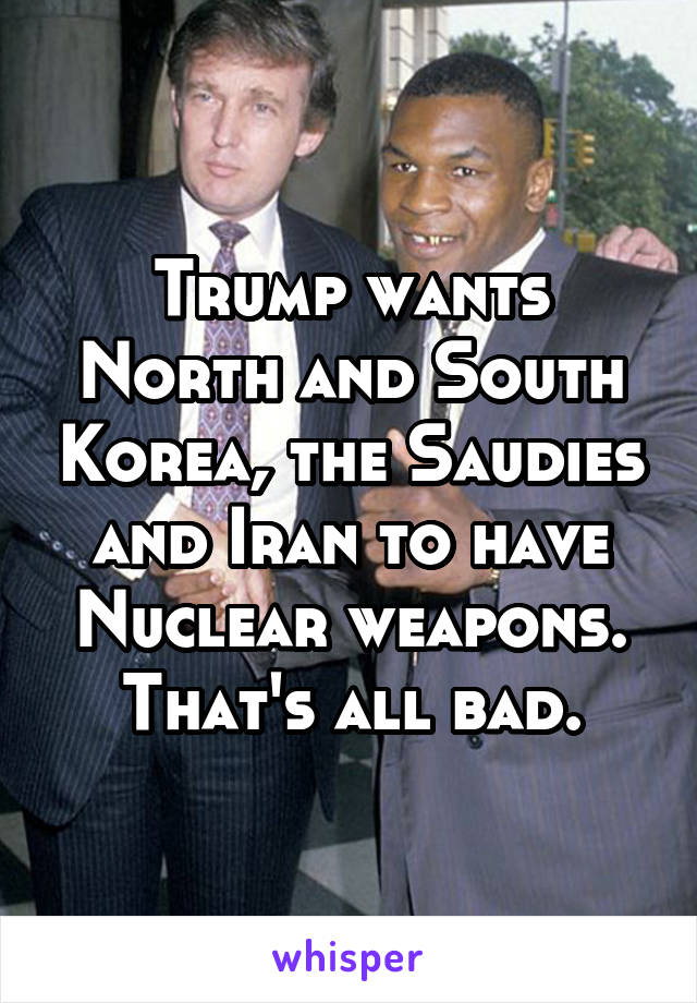 Trump wants North and South Korea, the Saudies and Iran to have Nuclear weapons. That's all bad.