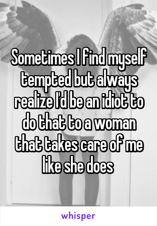 Sometimes I find myself tempted but always realize I'd be an idiot to do that to a woman that takes care of me like she does 