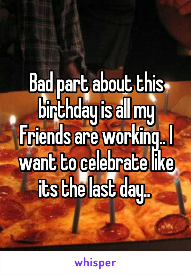 Bad part about this birthday is all my Friends are working.. I want to celebrate like its the last day.. 